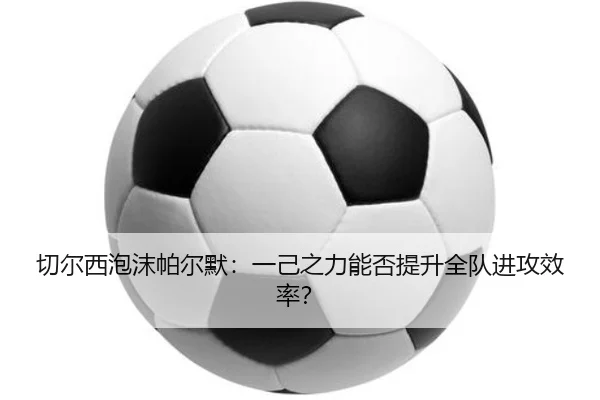 切尔西泡沫帕尔默：一己之力能否提升全队进攻效率？